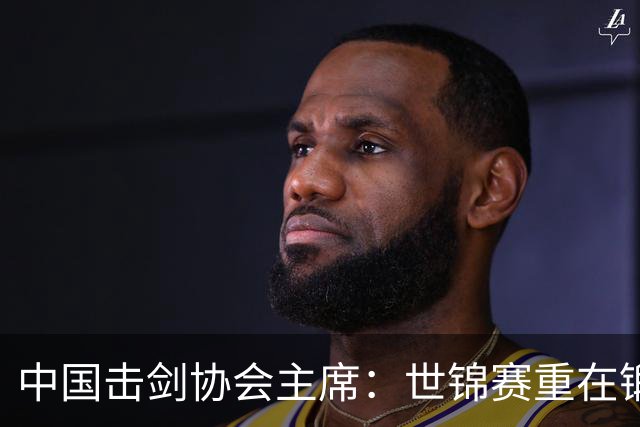 中国击剑协会主席：世锦赛重在锻炼新人 备战洛杉矶