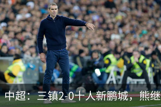 中超：三镇2-0十人新鹏城，熊继政、汪晋贤破门