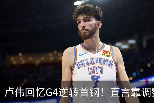卢伟回忆G4逆转首钢！直言靠调整取胜，球迷反问：没大白边能赢？