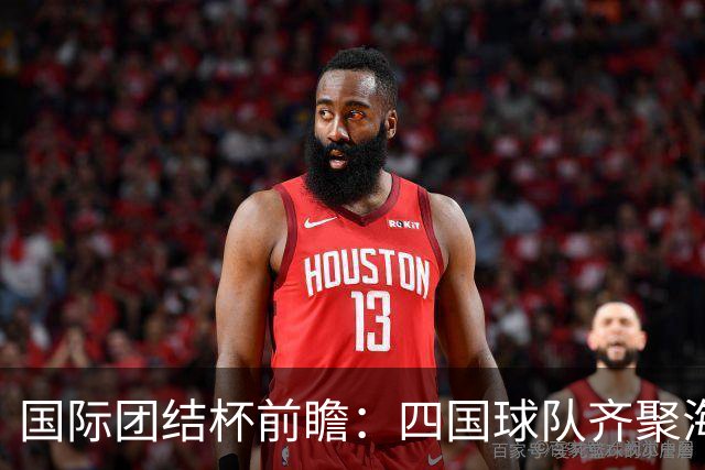 国际团结杯前瞻：四国球队齐聚海口，中国男篮迎来阵容试验场