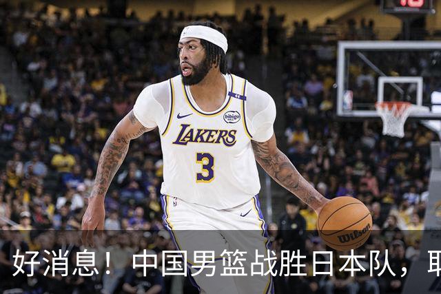 好消息！中国男篮战胜日本队，取得世界杯小组赛开门红
