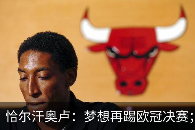 恰尔汗奥卢：梦想再踢欧冠决赛；换发型是因为做了植发