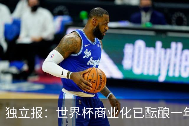 独立报：世界杯商业化已酝酿一年多，FIFA核心高管及顾问均不知情