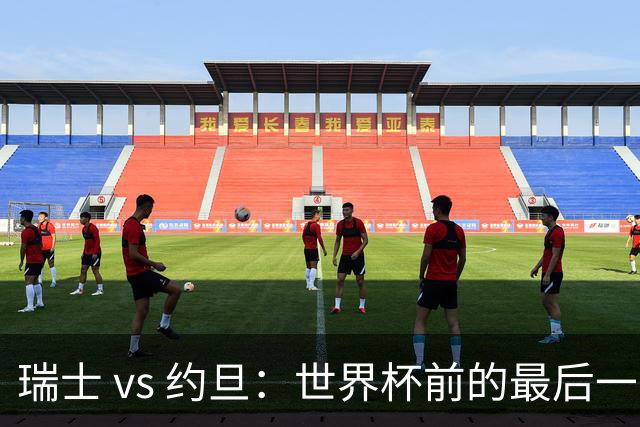 瑞士 vs 约旦：世界杯前的最后一战，谁能笑到最后？